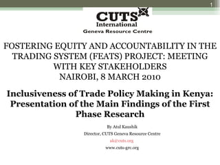 FOSTERING EQUITY AND ACCOUNTABILITY IN THE TRADING SYSTEM (FEATS) PROJECT: MEETING WITH KEY STAKEHOLDERS NAIROBI, 8 MARCH 2010 Inclusiveness of Trade Policy Making in Kenya: Presentation of the Main Findings of the First Phase Research By Atul Kaushik Director, CUTS Geneva Resource Centre [email_address]   www.cuts-grc.org 