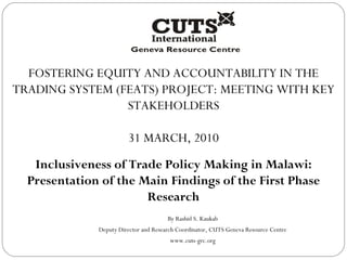 FOSTERING EQUITY AND ACCOUNTABILITY IN THE TRADING SYSTEM (FEATS) PROJECT: MEETING WITH KEY STAKEHOLDERS 31 MARCH, 2010 Inclusiveness of Trade Policy Making in Malawi: Presentation of the Main Findings of the First Phase Research By Rashid S. Kaukab Deputy Director and Research Coordinator, CUTS Geneva Resource Centre www.cuts-grc.org 