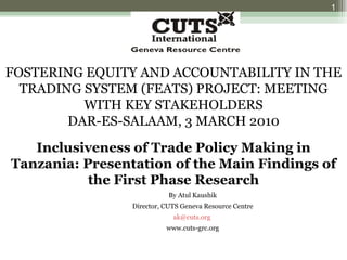 FOSTERING EQUITY AND ACCOUNTABILITY IN THE TRADING SYSTEM (FEATS) PROJECT: MEETING WITH KEY STAKEHOLDERS DAR-ES-SALAAM, 3 MARCH 2010 Inclusiveness of Trade Policy Making in Tanzania: Presentation of the Main Findings of the First Phase Research By Atul Kaushik Director, CUTS Geneva Resource Centre [email_address]   www.cuts-grc.org 