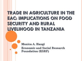 TRADE IN AGRICULTURE IN THE EAC: IMPLICATIONS ON FOOD SECURITY AND RURAL LIVELIHOOD IN TANZANIA Monica A. Hangi Economic and Social Research Foundation (ESRF) 