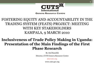 FOSTERING EQUITY AND ACCOUNTABILITY IN THE TRADING SYSTEM (FEATS) PROJECT: MEETING WITH KEY STAKEHOLDERS KAMPALA, 9 MARCH 2010 Inclusiveness of Trade Policy Making in Uganda: Presentation of the Main Findings of the First Phase Research By Atul Kaushik Director, CUTS Geneva Resource Centre [email_address]   www.cuts-grc.org 