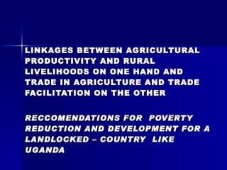LINKAGES BETWEEN AGRICULTURAL PRODUCTIVITY AND RURAL LIVELIHOODS ON ONE HAND AND TRADE IN AGRICULTURE AND TRADE FACILITATION ON THE OTHER RECCOMENDATIONS FOR  POVERTY REDUCTION AND DEVELOPMENT FOR A LANDLOCKED – COUNTRY  LIKE UGANDA By Mwambutsya Ndebesa E-mail:  [email_address]   