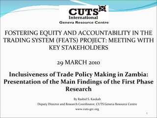 FOSTERING EQUITY AND ACCOUNTABILITY IN THE TRADING SYSTEM (FEATS) PROJECT: MEETING WITH KEY STAKEHOLDERS 29 MARCH 2010 Inclusiveness of Trade Policy Making in Zambia: Presentation of the Main Findings of the First Phase Research By Rashid S. Kaukab Deputy Director and Research Coordinator, CUTS Geneva Resource Centre www.cuts-grc.org 
