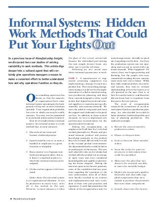 Manufacturing Insight8
Informal Systems: Hidden
Work Methods That Could
Put Your Lights Out
O
ur consulting experience has
shown us that the majority
of organizations have some
informal system operating in the back-
ground to keep one or more functions
operable. Your organization probably
has a few of which you may be totally
unaware. You may even be committed
to an informal system and not realize it.
First, let’s formally define informal
systems: An informal system is a work
method that, in most instances:
1. Has evolved over time and
become a habitual practice
2. Is performed by one or, at most, a
handful of employees in a given
function or discipline
3. Runs counter to or bypasses stan-
dard operating procedure; that is,
if there is a standard in place to
which the informal system can be
assigned
4. On the surface appears to be func-
tional
Quite often the informal system
is an organizational dilemma. It can
be productive in many ways; after
all, it has worked in the past.
However, in most instances, it takes
In a previous issue of Manufacturing Insight,
we discussed two case studies of solving
variability in work methods. This article digs
deeper into a cultural agent that will cer-
tainly give operations managers a reason to
make a concerted effort to better understand
how and why operations function as they do.
the place of the correct action/task
because the individual performing
the task simply doesn’t know any
other way to get the job done.
Following are two actual cases
where informal systems were at work.
CASE 1: A manufacturer of engi-
neered processing equipment was
implementing a strategy focused on a
product line. The overarching manage-
ment strategy was driven by the imple-
mentation of cellular manufacturing,
new production planning, and shop
floor controls designed to drive a pull
system that aligned internal and exter-
nal suppliers to manufacturing cells,
assembly, and customer demand. We
were also asked to reorganize and focus
the support staff dedicated to the prod-
uct line. In addition to those tactical
elements, we were to implement new
performance measurements for the
operational environment.
During the reorganization, an
employee (we’ll call him “Joe”), who had
worked plantwide for 30 years and pos-
sessed intimate product and process
knowledge primarily in the product
line to be focused, did not wish to work
in the focused product environment.
Joe determined that he would fit better
in another part of the factory. The new
staff selected to take on Joe’s duties had
worked with the product for an average
of eight years and were considered
knowledgeable and capable of perform-
ing the duties assigned. During the
interview process for the new positions,
none of the candidates had any ques-
tions regarding the operation of the
new environment, since all of them
were heavily involved in its creation
and implementation and were confi-
dent of their own past practices and
experience. A week had passed since the
rollout of the reorganization and, for
some strange reason, virtually no prod-
uct was getting out the door. In effect,
the production system was not oper-
ating and was not in synch with cus-
tomer demand. What happened? Of
course, there was finger-pointing and
shouting, but the people who were
committed to making the new environ-
ment work were not to blame. While
they fully understood their own infor-
mal systems, they had no intimate
understanding of how the factory actu-
ally operated in the past—that is, of
how Joe ran the factory—and therefore
did not know how to transition from
the past to the new process.
The event of reorganization
removed the cornerstone of an infor-
mal system that drove production plan-
ning. Joe, who decided he would fit
better elsewhere, had developed his own
way of planning production. The
method was simple:
w Review the current month’s
production orders.
w Glance at the past dues.
w Look at the next three months’
orders.
w Scour the racks for parts in
inventory to determine what
could be assembled.
w Make sure the plan that was
about to be executed was able
to meet the monthly budget.
w Deploy the troops and expedite
internally and externally sup-
plied components that were
needed to produce the products
that were short components.
w Launch chaos into the factory.
 