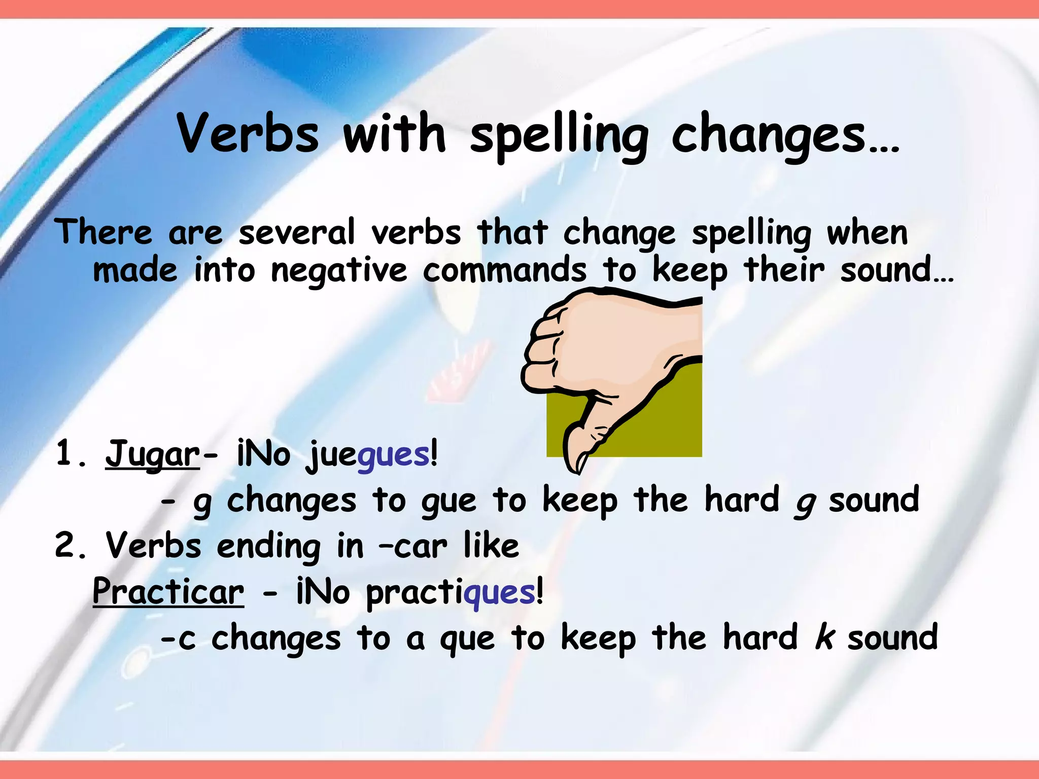 Verbs with spelling changes… There are several verbs that change spelling when made into negative commands to keep their sound… 1.  Jugar - ¡No jue gues ! - g changes to gue to keep the hard  g  sound 2. Verbs ending in –car like  Practicar  - ¡No practi ques ! -c changes to a que to keep the hard  k  sound 