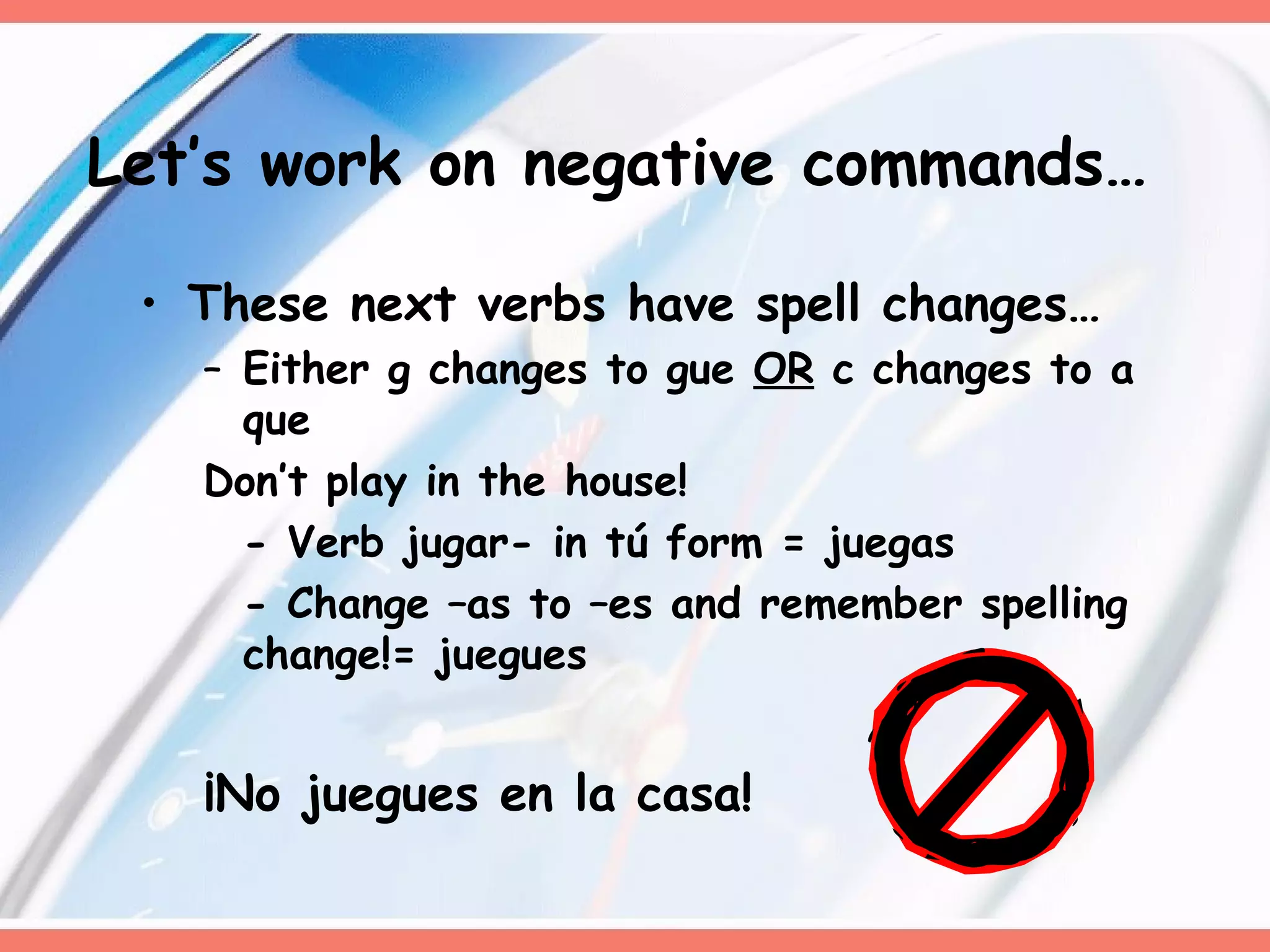 These next verbs have spell changes… Either g changes to gue  OR  c changes to a que Don’t play in the house! - Verb jugar- in tú form = juegas - Change –as to –es and remember spelling change!= juegues ¡No juegues en la casa!  Let’s work on negative commands… 