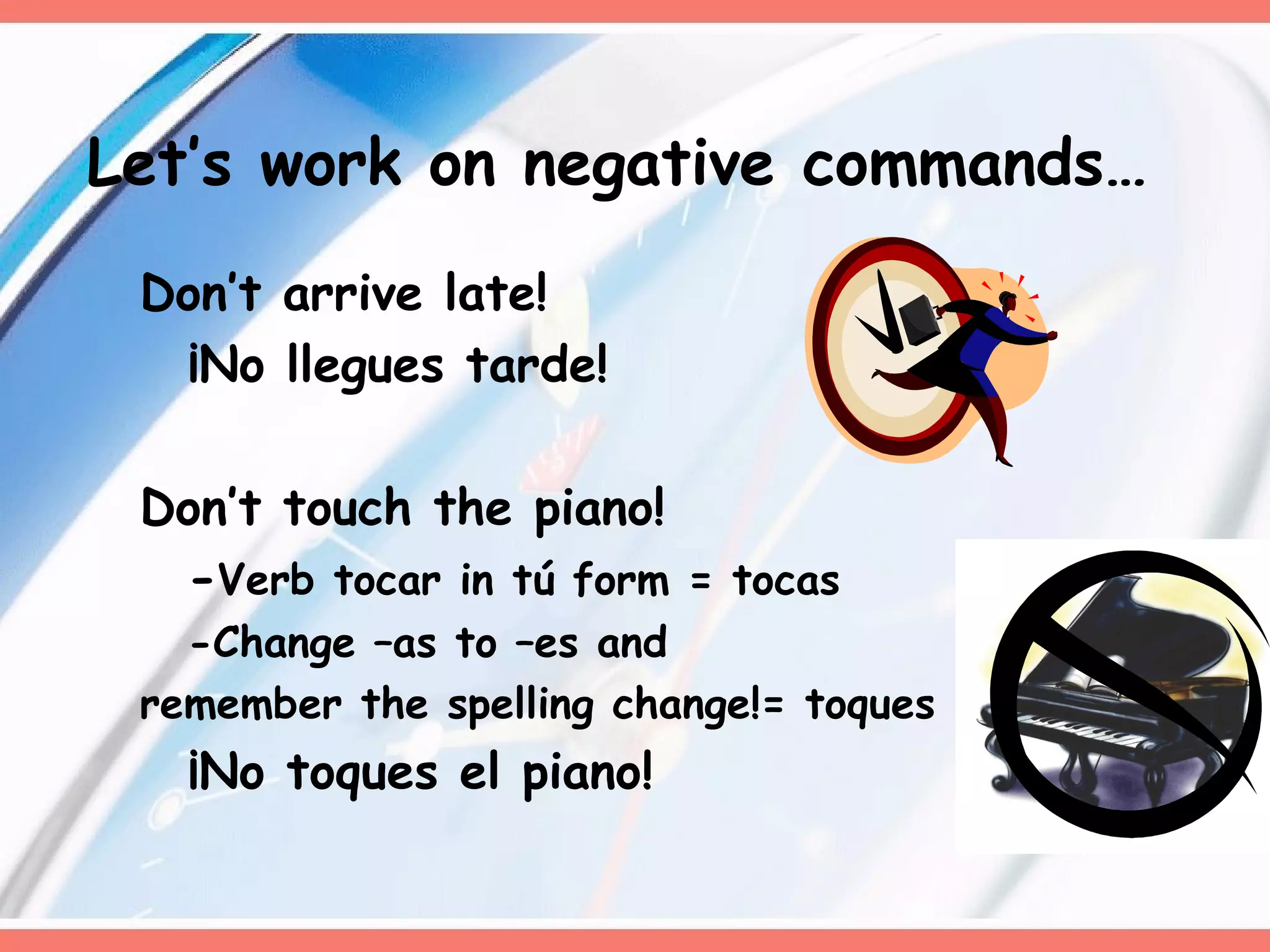 Don’t arrive late!  ¡No llegues tarde! Don’t touch the piano! - Verb tocar in tú form = tocas -Change –as to –es and  remember the spelling change!= toques ¡No toques el piano! Let’s work on negative commands… 