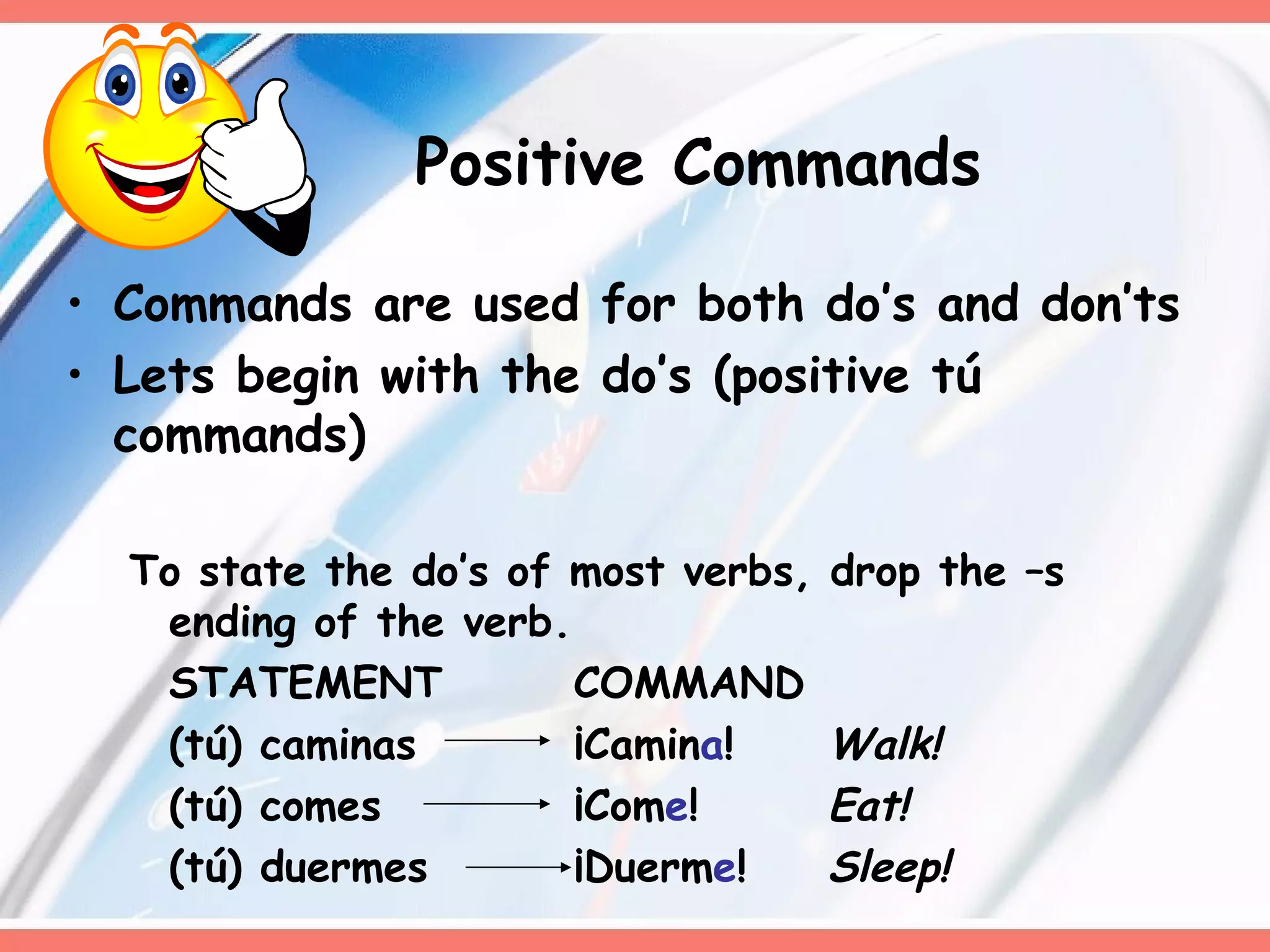 Commands are used for both do’s and don’ts Lets begin with the do’s (positive tú commands)  To state the do’s of most verbs, drop the –s ending of the verb.  STATEMENT COMMAND (tú) caminas ¡Camin a ! Walk! (tú) comes ¡Com e ! Eat! (tú) duermes ¡Duerm e !  Sleep! Positive Commands 