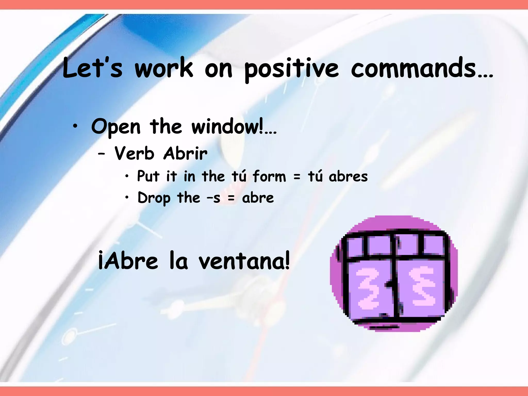 Let’s work on positive commands… Open the window!… Verb Abrir Put it in the tú form = tú abres Drop the –s = abre ¡Abre la ventana!  