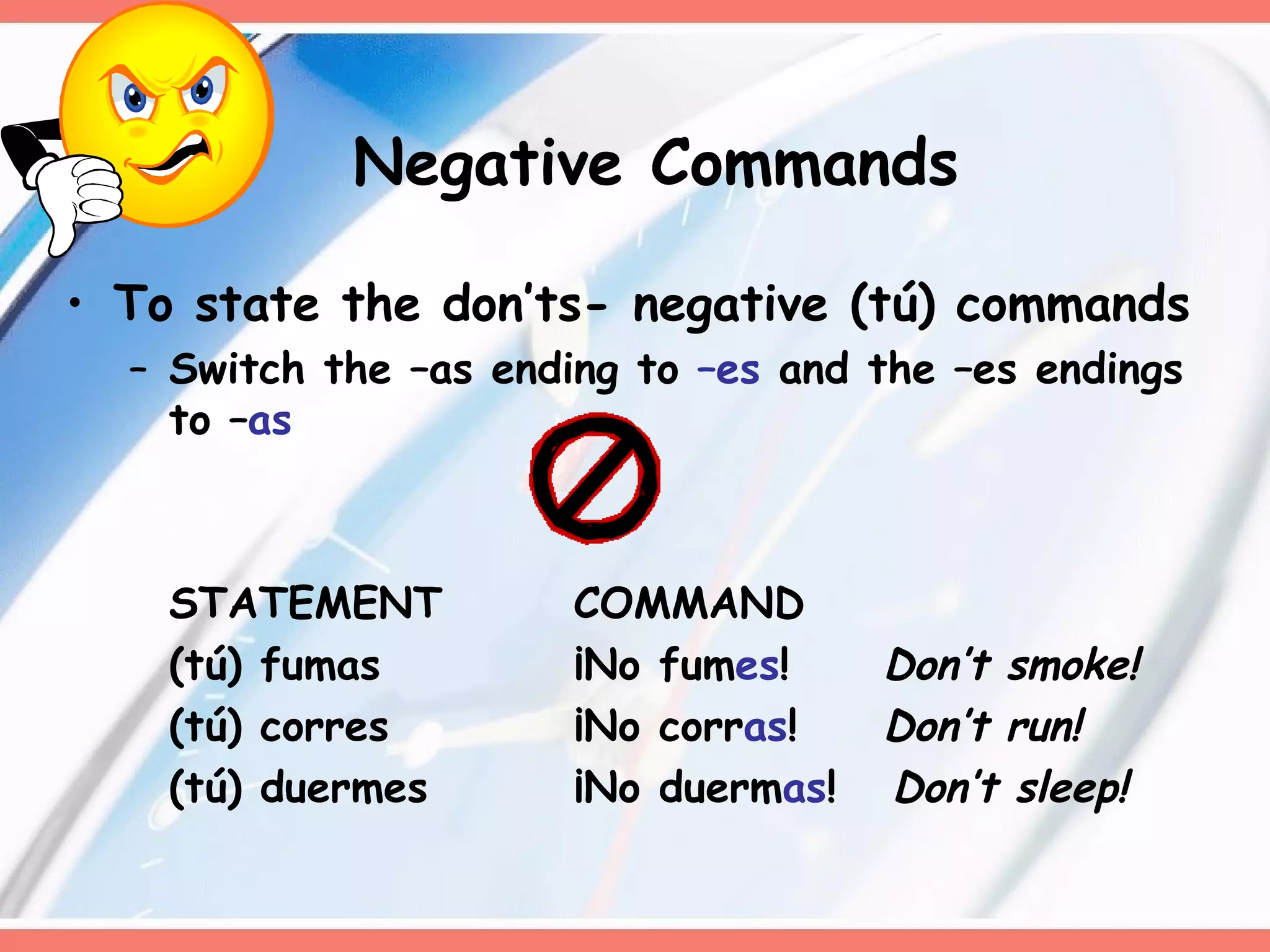 Negative Commands To state the don’ts- negative (tú) commands Switch the –as ending to  –es  and the –es endings to – as STATEMENT COMMAND (tú) fumas ¡No fum es !   Don’t smoke! (tú) corres ¡No corr as !   Don’t run! (tú) duermes ¡No duerm as !  Don’t sleep! 