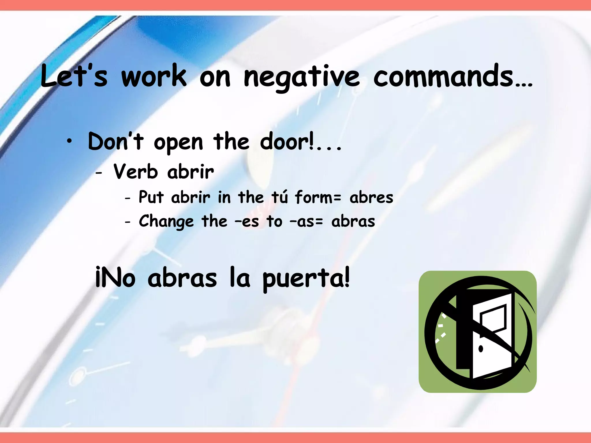 Don’t open the door!... Verb abrir Put abrir in the tú form= abres Change the –es to –as= abras ¡No abras la puerta!  Let’s work on negative commands… 