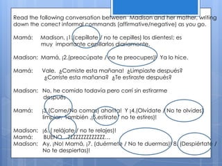 Read the following conversation between Madison and her mother, writing
down the correct informal commands (affirmative/negative) as you go.

Mamá:    Madison, ¡1.(cepíllate / no te cepilles) los dientes!; es
         muy importante cepillarlos diariamente.

Madison: Mamá, ¡2.(preocúpate / no te preocupes)! Ya lo hice.

Mamá:     Vale. ¿Comiste esta mañana! ¿Limpiaste después?
           ¿Corriste esta mañana? ¿Te estiraste después?

Madison: No, he comido todavía pero corrí sin estirarme
         después

Mamá:     ¡3.(Come/No comas) ahorita! Y ¡4.(Olvídate / No te olvides)
          limpiar. También ,¡5.estírate/ no te estires)!

Madison: ¡6. ( relájate / no te relajes)!
Mamá:     BUENO…ZZZZZZZZZZZZZZ…
Madison: Ay, ¡No! Mamá, ¡7. (duérmete / No te duermas)! 8. (Despiértate /
         No te despiertas)!
 