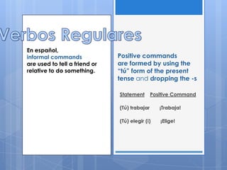 En español,
informal commands              Positive commands
are used to tell a friend or   are formed by using the
relative to do something.      “tú” form of the present
                               tense and dropping the -s

                               Statement       Positive Command

                               (Tú) trabajar      ¡Trabaja!

                               (Tú) elegir (i)    ¡Elige!
 