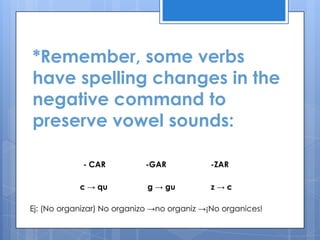 *Remember, some verbs
have spelling changes in the
negative command to
preserve vowel sounds:

             - CAR          -GAR             -ZAR

            c → qu           g → gu          z→c

Ej: (No organizar) No organizo →no organiz →¡No organices!
 