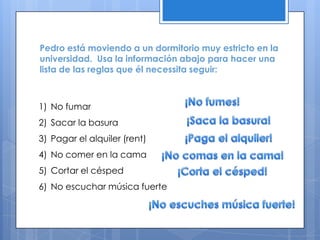 Pedro está moviendo a un dormitorio muy estricto en la
universidad. Usa la información abajo para hacer una
lista de las reglas que él necessita seguir:



1) No fumar
2) Sacar la basura
3) Pagar el alquiler (rent)
4) No comer en la cama
5) Cortar el césped
6) No escuchar música fuerte
 