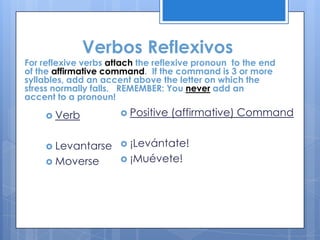 Verbos Reflexivos
For reflexive verbs attach the reflexive pronoun to the end
of the affirmative command. If the command is 3 or more
syllables, add an accent above the letter on which the
stress normally falls. REMEMBER: You never add an
accent to a pronoun!

     Verb             Positive   (affirmative) Command


     Levantarse       ¡Levántate!

     Moverse          ¡Muévete!
 