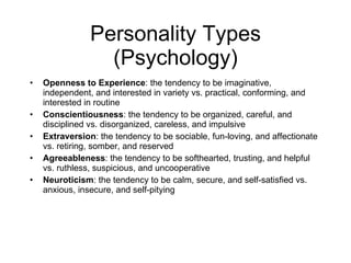 Personality Types (Psychology) Openness to Experience : the tendency to be imaginative, independent, and interested in variety vs. practical, conforming, and interested in routine Conscientiousness : the tendency to be organized, careful, and disciplined vs. disorganized, careless, and impulsive Extraversion : the tendency to be sociable, fun-loving, and affectionate vs. retiring, somber, and reserved Agreeableness : the tendency to be softhearted, trusting, and helpful vs. ruthless, suspicious, and uncooperative Neuroticism : the tendency to be calm, secure, and self-satisfied vs. anxious, insecure, and self-pitying 