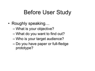 Before User Study Roughly speaking…  What is your objective? What do you want to find out? Who is your target audience?  Do you have paper or full-fledge prototype? 