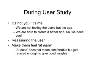 During User Study It’s not you. It’s me! We are not testing the users but the app We are here to create a better app. So, we need you! Reassuring the user  Make them feel  ‘at ease’ ‘ At ease’ does not mean comfortable but just relaxed enough to give good insights 