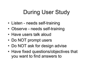 During User Study Listen - needs self-training Observe - needs self-training Have users talk aloud Do NOT prompt users  Do NOT ask for design advise  Have fixed questions/objectives that you want to find answers to 
