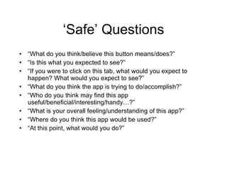 ‘Safe’ Questions “ What do you think/believe this button means/does?” “ Is this what you expected to see?” “ If you were to click on this tab, what would you expect to happen? What would you expect to see?” “ What do you think the app is trying to do/accomplish?” “ Who do you think may find this app useful/beneficial/interesting/handy…?” “ What is your overall feeling/understanding of this app?” “ Where do you think this app would be used?” “ At this point, what would you do?” 