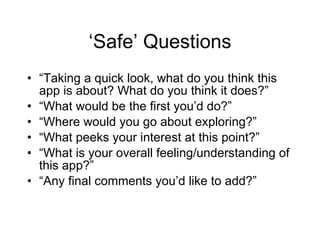‘Safe’ Questions “ Taking a quick look, what do you think this app is about? What do you think it does?” “ What would be the first you’d do?” “ Where would you go about exploring?” “ What peeks your interest at this point?” “ What is your overall feeling/understanding of this app?” “ Any final comments you’d like to add?” 