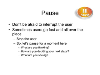 Pause Don’t be afraid to interrupt the user Sometimes users go fast and all over the place Stop the user So, let’s pause for a moment here What are you thinking? How are you deciding your next steps? What are you seeing? 