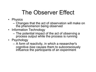 The Observer Effect Physics Changes that the act of observation will make on the phenomenon being observed Information Technology The potential impact of the act of observing a process output while the process is running Psychology A form of reactivity, in which a researcher's cognitive  bias  causes them to subconsciously influence the participants of an experiment 