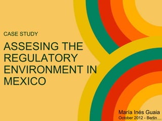 CASE STUDY

ASSESING THE
REGULATORY
ENVIRONMENT IN
MEXICO

                 María Inés Guaia
                 October 2012 - Berlin
 