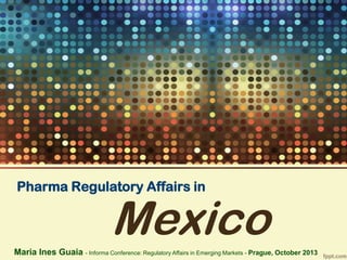 Pharma Regulatory Affairs in

Mexico

Maria Ines Guaia - Informa Conference: Regulatory Affairs in Emerging Markets - Prague, October 2013

 