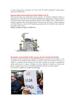 se pode esperar para a pesquisa em locais onde ela ainda engatinha? Confira aqui a
notícia do ANDES-SN.
Supremo julga contrarreforma do Ensino Médio no dia 30
Está previsto para esta quinta-feira (30 de agosto), no Supremo Tribunal Federal, o
julgamento de Ação Direta de Inconstitucionalidade que pode declarar ilegal a reforma
do Ensino Médio imposta pelo presidente Michel Temer (MDB). Para o ANDES-SN, a
medida representa uma contrarreforma pelo retrocesso que apresenta, e impor mudanças
no Ensino Médio por meio de MP impediu que pudesse haver um debate mais amplo da
sociedade sobre o tema.
Matéria completa no link do ANDES-SN
Derrubado veto do prefeito de São Lourenço do Sul ao Escola Sem Partido
Vereadores de São Lourenço do Sul (RS) derrubaram, na noite de 27 de agosto, o veto
do prefeito local, Rudinei Harter (PDT), ao projeto Escola Sem Partido. Com isso, a
cidade é a primeira do Rio Grande do Sul onde o projeto de censura à liberdade de
ensino pode passar a vigorar. Entidades do setor educativo entrarão na Justiça para
barrar o projeto, que já teve a inconstitucionalidade indicada em outras regiões.
Leia matéria completa da Adufpel-SeçSind aqui
 