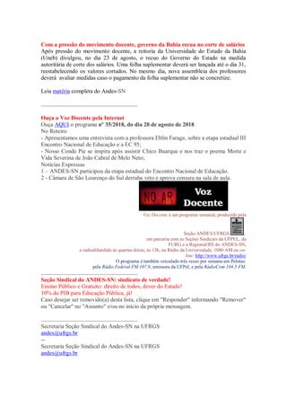 Com a pressão do movimento docente, governo da Bahia recua no corte de salários
Após pressão do movimento docente, a reitoria da Universidade do Estado da Bahia
(Uneb) divulgou, no dia 23 de agosto, o recuo do Governo do Estado na medida
autoritária de corte dos salários. Uma folha suplementar deverá ser lançada até o dia 31,
reestabelecendo os valores cortados. No mesmo dia, nova assembleia dos professores
deverá avaliar medidas caso o pagamento da folha suplementar não se concretize.
Leia matéria completa do Andes-SN
...................................................................
Ouça o Voz Docente pela Internet
Ouça AQUI o programa nº 35/2018, do dia 28 de agosto de 2018
No Roteiro
- Apresentamos uma entrevista com a professora Eblin Farage, sobre a etapa estadual III
Encontro Nacional de Educação e a EC 95;
- Nosso Conde Pie se inspira após assistir Chico Buarque e nos traz o poema Morte e
Vida Severina de João Cabral de Melo Neto;
Notícias Expressas
1 – ANDES-SN participou da etapa estadual do Encontro Nacional de Educação.
2 - Câmara de São Lourenço do Sul derruba veto e aprova censura na sala de aula.
Voz Docente é um programa semanal, produzido pela
Seção ANDES/UFRGS ,
em parceria com as Seções Sindicais da UFPEL, da
FURG e a Regional/RS do ANDES-SN,
e radiodifundido às quartas-feiras, às 13h, na Rádio da Universidade, 1080 AM ou on-
line: http://www.ufrgs.br/radio/
O programa é também veiculado três vezes por semana em Pelotas:
pela Rádio Federal FM 107,9, emissora da UFPel, e pela RádioCom 104.5 FM.
...................................................................
Seção Sindical do ANDES-SN: sindicato de verdade!
Ensino Público e Gratuito: direito de todos, dever do Estado!
10% do PIB para Educação Pública, já!
Caso desejar ser removido(a) desta lista, clique em "Responder" informando "Remover"
ou "Cancelar" no "Assunto" e/ou no início da própria mensagem.
...................................................................
Secretaria Seção Sindical do Andes-SN na UFRGS
andes@ufrgs.br
--
Secretaria Seção Sindical do Andes-SN na UFRGS
andes@ufrgs.br
 