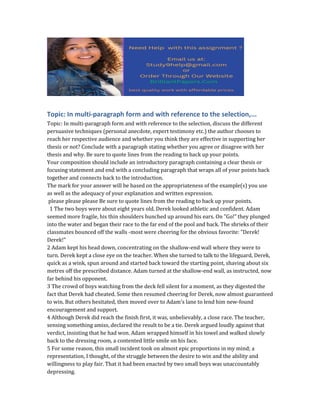 Topic: In multi-paragraph form and with reference to the selection,...
Topic: In multi-paragraph form and with reference to the selection, discuss the different
persuasive techniques (personal anecdote, expert testimony etc.) the author chooses to
reach her respective audience and whether you think they are effective in supporting her
thesis or not? Conclude with a paragraph stating whether you agree or disagree with her
thesis and why. Be sure to quote lines from the reading to back up your points.
Your composition should include an introductory paragraph containing a clear thesis or
focusing statement and end with a concluding paragraph that wraps all of your points back
together and connects back to the introduction.
The mark for your answer will be based on the appropriateness of the example(s) you use
as well as the adequacy of your explanation and written expression.
please please please Be sure to quote lines from the reading to back up your points.
1 The two boys were about eight years old. Derek looked athletic and confident. Adam
seemed more fragile, his thin shoulders hunched up around his ears. On "Go!" they plunged
into the water and began their race to the far end of the pool and back. The shrieks of their
classmates bounced off the walls -most were cheering for the obvious favorite: "Derek!
Derek!"
2 Adam kept his head down, concentrating on the shallow-end wall where they were to
turn. Derek kept a close eye on the teacher. When she turned to talk to the lifeguard, Derek,
quick as a wink, spun around and started back toward the starting point, shaving about six
metres off the prescribed distance. Adam turned at the shallow-end wall, as instructed, now
far behind his opponent.
3 The crowd of boys watching from the deck fell silent for a moment, as they digested the
fact that Derek had cheated. Some then resumed cheering for Derek, now almost guaranteed
to win. But others hesitated, then moved over to Adam's lane to lend him new-found
encouragement and support.
4 Although Derek did reach the finish first, it was, unbelievably, a close race. The teacher,
sensing something amiss, declared the result to be a tie. Derek argued loudly against that
verdict, insisting that he had won. Adam wrapped himself in his towel and walked slowly
back to the dressing room, a contented little smile on his face.
5 For some reason, this small incident took on almost epic proportions in my mind; a
representation, I thought, of the struggle between the desire to win and the ability and
willingness to play fair. That it had been enacted by two small boys was unaccountably
depressing.
 