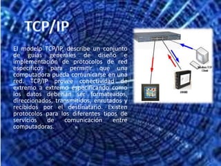 TCP/IPEl modelo TCP/IP, describe un conjunto de guías generales de diseño e implementación de protocolos de red específicos para permitir que una computadora pueda comunicarse en una red. TCP/IP provee conectividad de extremo a extremo especificando como los datos deberían ser formateados, direccionados, transmitidos, enrutados y recibidos por el destinatario. Existen protocolos para los diferentes tipos de servicios de comunicación entre computadoras.