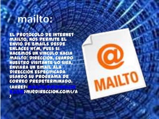 mailto:El protocolo de internet mailto, nos permite el envió de emails desde enlaces HTM, pues si hacemos un vinculo hacia mailto: dirección, cuando nuestro visitante lo siga, enviara un email ala dirección especificada usando su programa de correo predeterminado. <ahref=mailto:mi@direccion.com>mi@direccion.com</a>  