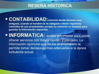 RESEÑAHISTORICACONTABILIDAD:remonta desde tiempos muy antiguos, cuando el hombre se ve obligado a llevar registrosy controles de sus propiedades porque su memoria no bastaba para guardar la información requerida.INFORMATICA:auxilia al contador para poder ofrecer servicios con mayor rapidez y precisión. La información oportuna que recibe el empresario le permite tomar decisiones mas adecuadas a la época turbulenta actual.