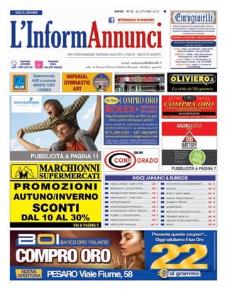ESCE IL GIOVEDÌ

ANNO I - N° 21 24 OTTOBRE 2013

e-mail: redazione@effebieffe.it
ediz. di Pesaro/Urbino/Cattolica/Riccione - distribuz. gratuita

INDICE ANNUNCI & RUBRICHE
CERCO LAVORO / BABY SITTER............ NR. 1

AUTO/MOTO ACCESSORI VENDO........ NR. 11

PRESTAZIONI LEZIONI PRIVATE............. NR. 2

NAUTICA.......................................... NR. 12

IMMOBILI/ATTIVITÀ VENDO ACQUISTO..... NR. 3

SPORT E TEMPO LIBERO........................ NR. 13

ARREDAMENTO / VARIE CASA.............. NR. 4

ANIMALI VENDO/REGALO.................... NR. 14

ELETTRODOMESTICI.............................. NR. 5

SMARRITI & TROVATI............................. NR. 15

ATTREZZATURE & ELETTRONICA............ NR. 6

MATRIMONIALI..................................... NR. 16

ANTIQUARIATO ARTE & PREZIOSI....... NR. 7

MESSAGGI & RELAZIONI SOCIALI.......... NR. 17

●

●

HOBBIES E COLLEZIONISMO............... NR. 8

STRUMENTI MUSICALI............................ NR. 18

ABBIGLIAMENTO/ESTETICA................ NR. 9

OROLOGI GIOIELLI BIGIOTTERIA... ......... NR. 19

ARTICOLI PER L’INFANZIA................... NR. 10

BAZAR.................................................. NR. 20

 