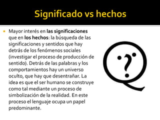    Mayor interés en las significaciones
    que en los hechos: la búsqueda de las
    significaciones y sentidos que hay
    detrás de los fenómenos sociales
    (investigar el proceso de producción de
    sentido). Detrás de las palabras y los
    comportamientos hay un universo
    oculto, que hay que desentrañar. La
    idea es que el ser humano se construye
    como tal mediante un proceso de
    simbolización de la realidad. En este
    proceso el lenguaje ocupa un papel
    predominante.
 