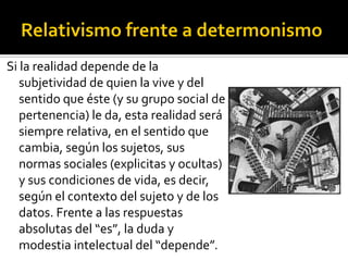 Si la realidad depende de la
   subjetividad de quien la vive y del
   sentido que éste (y su grupo social de
   pertenencia) le da, esta realidad será
   siempre relativa, en el sentido que
   cambia, según los sujetos, sus
   normas sociales (explicitas y ocultas)
   y sus condiciones de vida, es decir,
   según el contexto del sujeto y de los
   datos. Frente a las respuestas
   absolutas del “es”, la duda y
   modestia intelectual del “depende”.
 