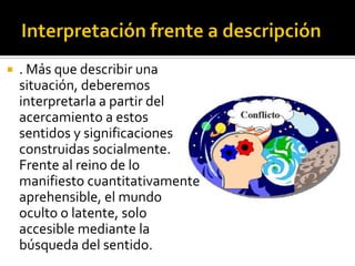    . Más que describir una
    situación, deberemos
    interpretarla a partir del
    acercamiento a estos
    sentidos y significaciones
    construidas socialmente.
    Frente al reino de lo
    manifiesto cuantitativamente
    aprehensible, el mundo
    oculto o latente, solo
    accesible mediante la
    búsqueda del sentido.
 