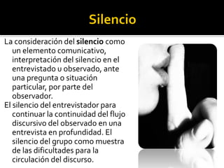 La consideración del silencio como
   un elemento comunicativo,
   interpretación del silencio en el
   entrevistado u observado, ante
   una pregunta o situación
   particular, por parte del
   observador.
El silencio del entrevistador para
   continuar la continuidad del flujo
   discursivo del observado en una
   entrevista en profundidad. El
   silencio del grupo como muestra
   de las dificultades para la
   circulación del discurso.
 