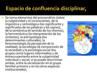    Se toma elementos del psicoanálisis (sobre
    la subjetividad y el inconsciente), de la
    lingüística y semiológica (los significante y
    significados de las palabras y los signos),
    de la semántica (el sentido de los mismos),
    la hermenéutica (la interpretación de los
    símbolos), la antropología (los
    determinantes culturales), la
    fenomenología (la percepción de la
    realidad), la sociología (la comprensión de
    la sociedad) y la psicología social (los
    grupos como lugares intermedios y de
    entrecruzamiento entre la subjetividad
    individual y social, si se puede discriminar
    ambas, entre la socialización en el grupo
    familiar primario y en los otros espacios
    institucionales).
 