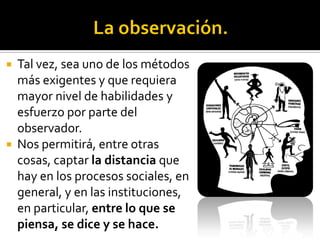  Tal vez, sea uno de los métodos
  más exigentes y que requiera
  mayor nivel de habilidades y
  esfuerzo por parte del
  observador.
 Nos permitirá, entre otras
  cosas, captar la distancia que
  hay en los procesos sociales, en
  general, y en las instituciones,
  en particular, entre lo que se
  piensa, se dice y se hace.
 