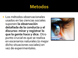    Los métodos observacionales
    usados en las ciencias sociales
    suponen la observación
    detallada de la conducta y el
    discurso: mirar y registrar lo
    que la gente hace y dice. Otro
    punto crucial es que se realiza
    en escenarios naturales (o mejor
    dicho situaciones sociales) en
    vez de experimentales.
 