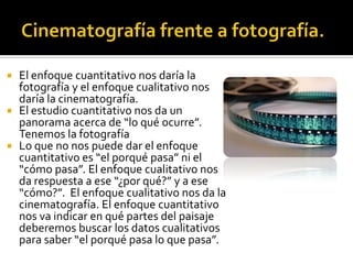  El enfoque cuantitativo nos daría la
  fotografía y el enfoque cualitativo nos
  daría la cinematografía.
 El estudio cuantitativo nos da un
  panorama acerca de “lo qué ocurre”.
  Tenemos la fotografía
 Lo que no nos puede dar el enfoque
  cuantitativo es “el porqué pasa” ni el
  “cómo pasa”. El enfoque cualitativo nos
  da respuesta a ese “¿por qué?” y a ese
  “cómo?”. El enfoque cualitativo nos da la
  cinematografía. El enfoque cuantitativo
  nos va indicar en qué partes del paisaje
  deberemos buscar los datos cualitativos
  para saber “el porqué pasa lo que pasa”.
 
