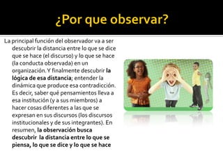 La principal función del observador va a ser
   descubrir la distancia entre lo que se dice
   que se hace (el discurso) y lo que se hace
   (la conducta observada) en un
   organización. Y finalmente descubrir la
   lógica de esa distancia; entender la
   dinámica que produce esa contradicción.
   Es decir, saber qué pensamientos lleva a
   esa institución (y a sus miembros) a
   hacer cosas diferentes a las que se
   expresan en sus discursos (los discursos
   institucionales y de sus integrantes). En
   resumen, la observación busca
   descubrir la distancia entre lo que se
   piensa, lo que se dice y lo que se hace
 