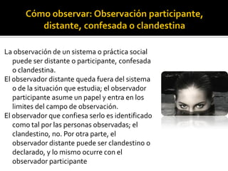 La observación de un sistema o práctica social
   puede ser distante o participante, confesada
   o clandestina.
El observador distante queda fuera del sistema
   o de la situación que estudia; el observador
   participante asume un papel y entra en los
   limites del campo de observación.
El observador que confiesa serlo es identificado
   como tal por las personas observadas; el
   clandestino, no. Por otra parte, el
   observador distante puede ser clandestino o
   declarado, y lo mismo ocurre con el
   observador participante
 