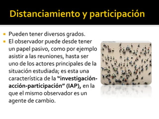    Pueden tener diversos grados.
   El observador puede desde tener
    un papel pasivo, como por ejemplo
    asistir a las reuniones, hasta ser
    uno de los actores principales de la
    situación estudiada; es esta una
    característica de la “investigación-
    acción-participación” (IAP), en la
    que el mismo observador es un
    agente de cambio.
 