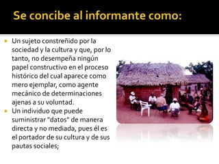    Un sujeto constreñido por la
    sociedad y la cultura y que, por lo
    tanto, no desempeña ningún
    papel constructivo en el proceso
    histórico del cual aparece como
    mero ejemplar, como agente
    mecánico de determinaciones
    ajenas a su voluntad.
   Un individuo que puede
    suministrar "datos" de manera
    directa y no mediada, pues él es
    el portador de su cultura y de sus
    pautas sociales;
 