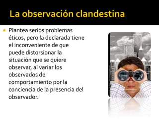    Plantea serios problemas
    éticos, pero la declarada tiene
    el inconveniente de que
    puede distorsionar la
    situación que se quiere
    observar, al variar los
    observados de
    comportamiento por la
    conciencia de la presencia del
    observador.
 